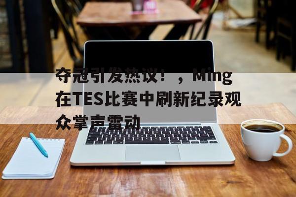 kaiyun-包含夺冠引发热议！，Ming在TES比赛中刷新纪录观众掌声雷动的词条