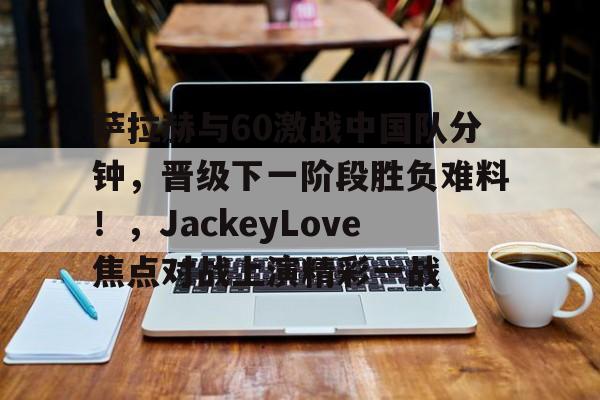 开云移动-关于萨拉赫与60激战中国队分钟，晋级下一阶段胜负难料！，JackeyLove焦点对战上演精彩一战的信息