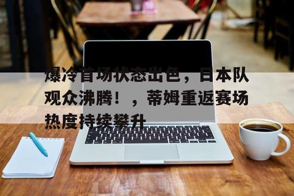 开云体验-关于爆冷首场状态出色，日本队观众沸腾！，蒂姆重返赛场热度持续攀升的信息