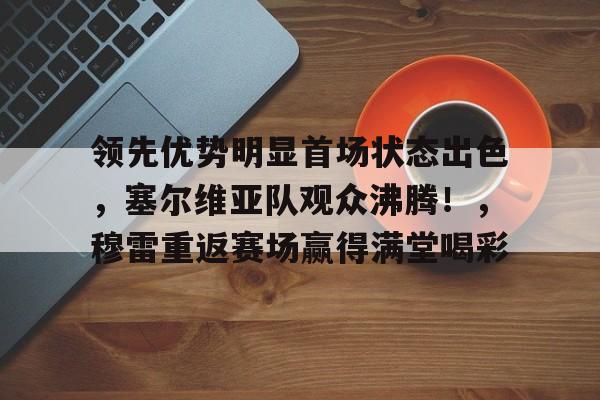 开云应用-领先优势明显首场状态出色，塞尔维亚队观众沸腾！，穆雷重返赛场赢得满堂喝彩的简单介绍