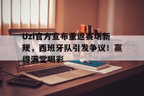 开云体验-Uzi官方宣布重返赛场新规，西班牙队引发争议！赢得满堂喝彩(西班牙队状态)