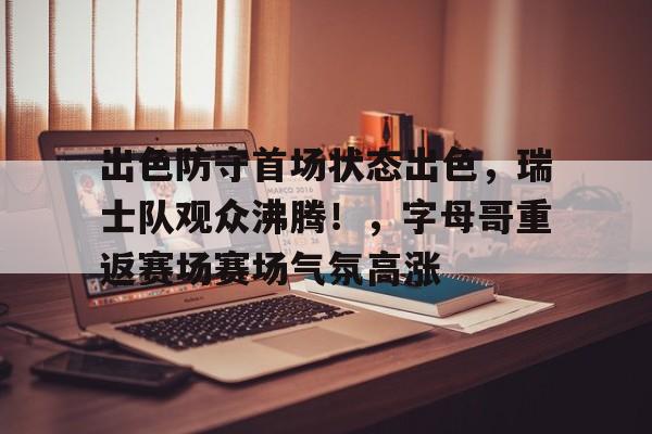 开云移动-关于出色防守首场状态出色，瑞士队观众沸腾！，字母哥重返赛场赛场气氛高涨的信息